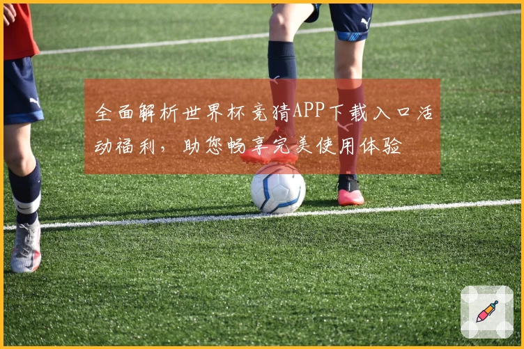 全面解析世界杯竞猜APP下载入口活动福利，助您畅享完美使用体验